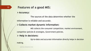 MARKETING INFORAMTION SYSTEM
10 Features of a good MIS:
Accuracy:
The sources of the data determine whether the
information is reliable and accurate.
Collects market dynamic information:
MIS collects the consumer competition, market environment,
competitor policies & strategies, Government policies.
 Help in decisions:
Up-to-date and accurate information directly helps in decision
making.
 
