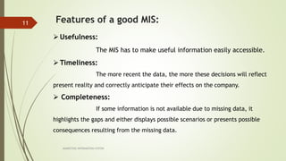 MARKETING INFORAMTION SYSTEM
11 Features of a good MIS:
Usefulness:
The MIS has to make useful information easily accessible.
Timeliness:
The more recent the data, the more these decisions will reflect
present reality and correctly anticipate their effects on the company.
 Completeness:
If some information is not available due to missing data, it
highlights the gaps and either displays possible scenarios or presents possible
consequences resulting from the missing data.
 
