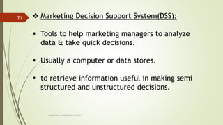 MARKETING INFORAMTION SYSTEM
21  Marketing Decision Support System(DSS):
 Tools to help marketing managers to analyze
data & take quick decisions.
 Usually a computer or data stores.
 to retrieve information useful in making semi
structured and unstructured decisions.
 