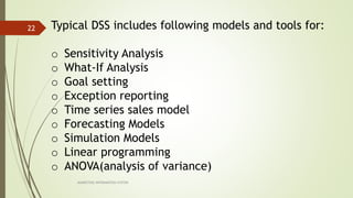 MARKETING INFORAMTION SYSTEM
22 Typical DSS includes following models and tools for:
o Sensitivity Analysis
o What-If Analysis
o Goal setting
o Exception reporting
o Time series sales model
o Forecasting Models
o Simulation Models
o Linear programming
o ANOVA(analysis of variance)
 