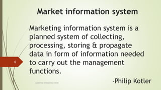Marketing information system is a
planned system of collecting,
processing, storing & propagate
data in form of information needed
to carry out the management
functions.
MARKETING INFORAMTION SYSTEM
6
-Philip Kotler
Market information system
 