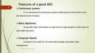 MARKETING INFORAMTION SYSTEM
8
Features of a good MIS:
Continuous system:
It is a permanent & continuous system collecting the information up to
the desired level of detail.
Basic objective:
To provide right information at right time to right people to help them to
take right decisions.
 Computer Based:
Computers are used for accurate data storage and proper data
management.
 