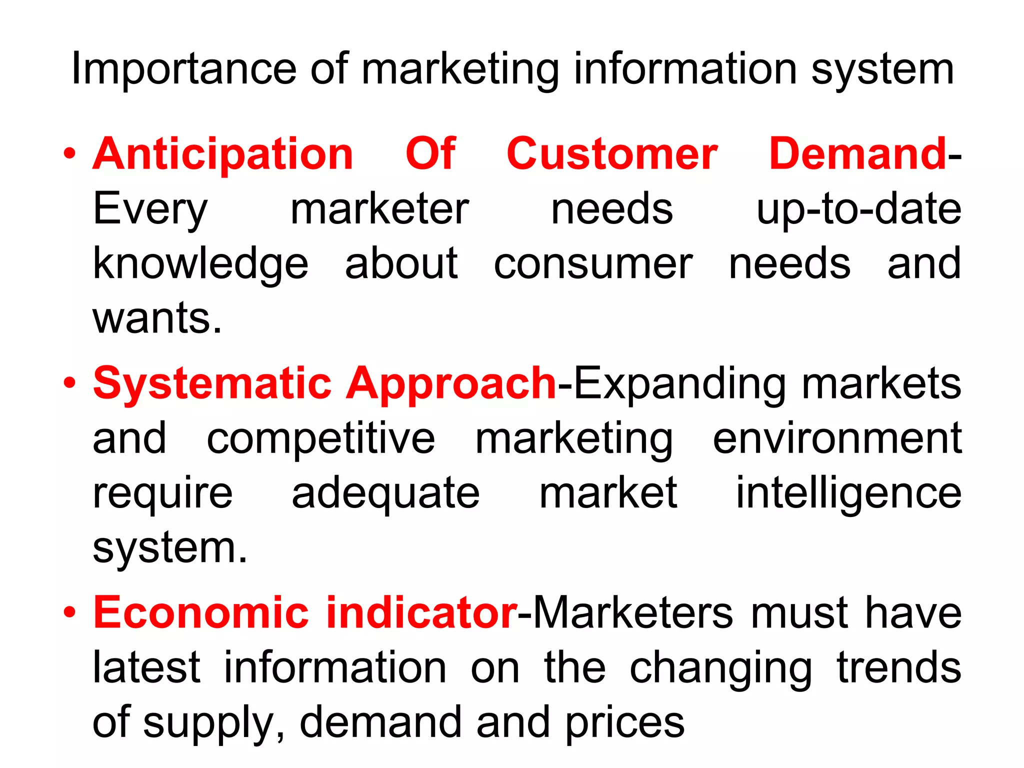 Importance of marketing information system
• Anticipation Of Customer Demand-
Every marketer needs up-to-date
knowledge about consumer needs and
wants.
• Systematic Approach-Expanding markets
and competitive marketing environment
require adequate market intelligence
system.
• Economic indicator-Marketers must have
latest information on the changing trends
of supply, demand and prices
 