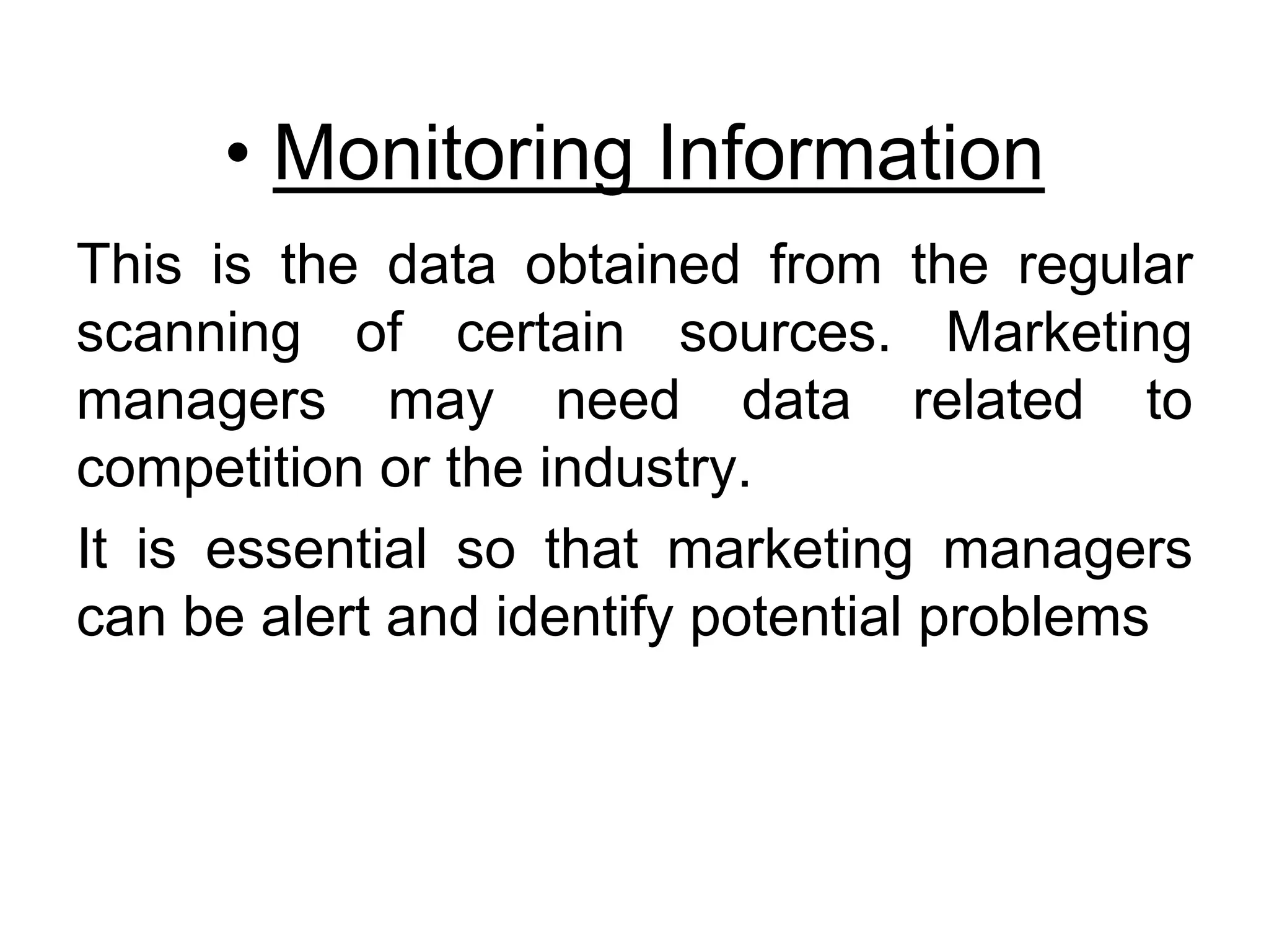 • Monitoring Information
This is the data obtained from the regular
scanning of certain sources. Marketing
managers may need data related to
competition or the industry.
It is essential so that marketing managers
can be alert and identify potential problems
 