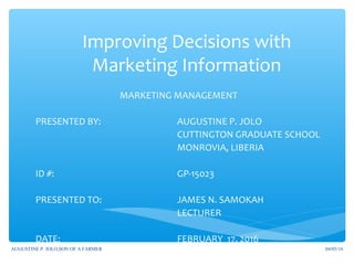 Improving Decisions with
Marketing Information
MARKETING MANAGEMENT
PRESENTED BY: AUGUSTINE P. JOLO
CUTTINGTON GRADUATE SCHOOL
MONROVIA, LIBERIA
ID #: GP-15023
PRESENTED TO: JAMES N. SAMOKAH
LECTURER
DATE: FEBRUARY 17, 2016
04/05/16AUGUSTINE P. JOLO,SON OF A FARMER
 