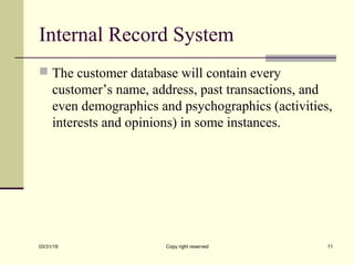 Internal Record System
 The customer database will contain every
customer’s name, address, past transactions, and
even demographics and psychographics (activities,
interests and opinions) in some instances.
03/31/19 Copy right reserved 11
 