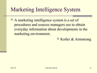 Marketing Intelligence System
 A marketing intelligence system is a set of
procedures and sources managers use to obtain
everyday information about developments in the
marketing environment.
 Kotler & Armstrong
03/31/19 Copy right reserved 12
 