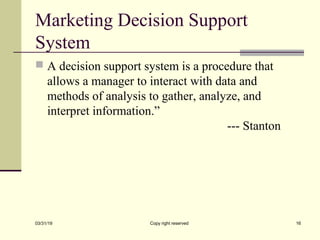 Marketing Decision Support
System
 A decision support system is a procedure that
allows a manager to interact with data and
methods of analysis to gather, analyze, and
interpret information.”
--- Stanton
03/31/19 Copy right reserved 16
 
