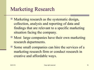 Marketing Research
 Marketing research as the systematic design,
collection, analysis and reporting of data and
findings that are relevant to a specific marketing
situation facing the company.
 Most large companies have their own marketing
research departments.
 Some small companies can hire the services of a
marketing research firm or conduct research in
creative and affordable ways.
03/31/19 Copy right reserved 18
 