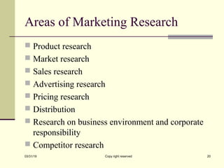 Areas of Marketing Research
 Product research
 Market research
 Sales research
 Advertising research
 Pricing research
 Distribution
 Research on business environment and corporate
responsibility
 Competitor research
03/31/19 Copy right reserved 20
 