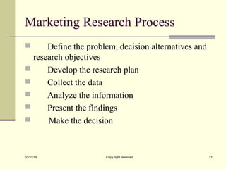 Marketing Research Process
 Define the problem, decision alternatives and
research objectives
 Develop the research plan
 Collect the data
 Analyze the information
 Present the findings
 Make the decision
03/31/19 Copy right reserved 21
 