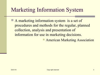 Marketing Information System
 A marketing information system is a set of
procedures and methods for the regular, planned
collection, analysis and presentation of
information for use in marketing decisions.
 American Marketing Association
03/31/19 Copy right reserved 3
 