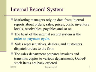 Internal Record System
 Marketing managers rely on data from internal
reports about orders, sales, prices, costs, inventory
levels, receivables, payables and so on.
 The heart of the internal record system is the
order-to-payment cycle.
 Sales representatives, dealers, and customers
dispatch orders to the firm.
 The sales department prepares invoices and
transmits copies to various departments, Out-of-
stock items are back ordered.
03/31/19 Copy right reserved 9
 