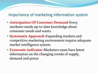 Importance of marketing information system
 Anticipation Of Customer Demand-Every
marketer needs up-to-date knowledge about
consumer needs and wants.
 Systematic Approach-Expanding markets and
competitive marketing environment require adequate
market intelligence system.
 Economic indicator-Marketers must have latest
information on the changing trends of supply,
demand and prices
 