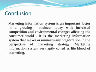 Conclusion
Marketing information system is an important factor
in a growing business today with increased
competition and environmental changes affecting the
consumer world . It is the marketing information
system that makes or unmakes any organization in the
perspective of marketing strategy .Marketing
information system very aptly called as life blood of
marketing.
 