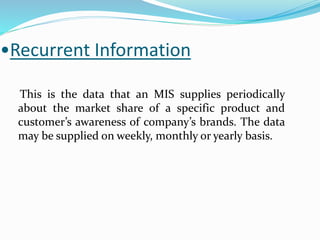 •Recurrent Information
This is the data that an MIS supplies periodically
about the market share of a specific product and
customer’s awareness of company’s brands. The data
may be supplied on weekly, monthly or yearly basis.
 