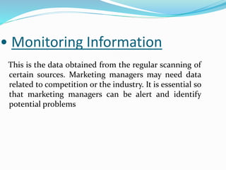 • Monitoring Information
This is the data obtained from the regular scanning of
certain sources. Marketing managers may need data
related to competition or the industry. It is essential so
that marketing managers can be alert and identify
potential problems
 