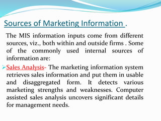 Sources of Marketing Information .
The MIS information inputs come from different
sources, viz., both within and outside firms . Some
of the commonly used internal sources of
information are:
Sales Analysis- The marketing information system
retrieves sales information and put them in usable
and disaggregated form. It detects various
marketing strengths and weaknesses. Computer
assisted sales analysis uncovers significant details
for management needs.
 