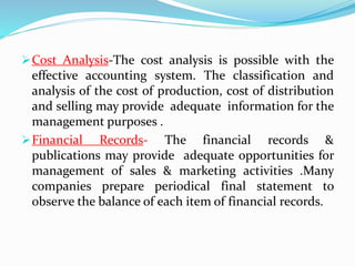 Cost Analysis-The cost analysis is possible with the
effective accounting system. The classification and
analysis of the cost of production, cost of distribution
and selling may provide adequate information for the
management purposes .
Financial Records- The financial records &
publications may provide adequate opportunities for
management of sales & marketing activities .Many
companies prepare periodical final statement to
observe the balance of each item of financial records.
 