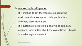 Marketing Intelligence:
It is method to get the information about the
environment- newspapers, trade publications,
internet, observations etc.
It is systematic collection & analysis of publically
available information about the competitors & trends
in marketing environment.
MARKETING INFORAMTION SYSTEM
17
 