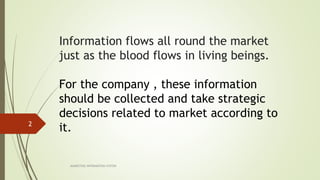 Information flows all round the market
just as the blood flows in living beings.
For the company , these information
should be collected and take strategic
decisions related to market according to
it.
MARKETING INFORAMTION SYSTEM
2
 