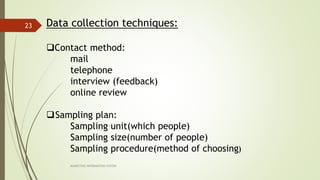MARKETING INFORAMTION SYSTEM
23 Data collection techniques:
Contact method:
mail
telephone
interview (feedback)
online review
Sampling plan:
Sampling unit(which people)
Sampling size(number of people)
Sampling procedure(method of choosing)
 