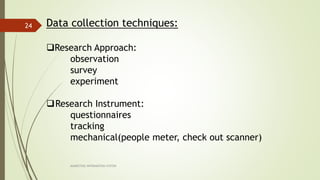 MARKETING INFORAMTION SYSTEM
24 Data collection techniques:
Research Approach:
observation
survey
experiment
Research Instrument:
questionnaires
tracking
mechanical(people meter, check out scanner)
 