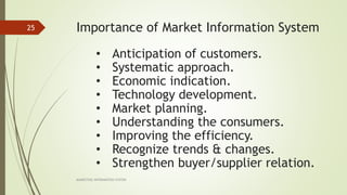 Importance of Market Information System
MARKETING INFORAMTION SYSTEM
25
• Anticipation of customers.
• Systematic approach.
• Economic indication.
• Technology development.
• Market planning.
• Understanding the consumers.
• Improving the efficiency.
• Recognize trends & changes.
• Strengthen buyer/supplier relation.
 