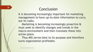 It is becoming increasingly important for marketing
management to have up-to-date information to carry
out its tasks.
Marketing is becoming increasingly proactive &
must seek to identify changes and trends in the
macro-environment and then translate these into
action plans.
Thus MIS serves best to its purpose and therefore
turns organization profitable.
MARKETING INFORAMTION SYSTEM
28
Conclusion
 