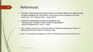 References:
MARKETING INFORAMTION SYSTEM
29
1. The Role of Marketing Information System on Decision Making "An Applied study
on Royal Jordanian Air Lines (RJA)" International Journal of Business and Social
Science Vol. 2 No. 3 [Special Issue - January 2011]
2. MARKETING INFORMATION SYSTEMS: AN EMERGING VIEW
(Working paper: ALFRED P. SLOAN SCHOOL OF MANAGEMENT
David B. Montgomery & Y Glen L. Urban)
3. http://ebooks.narotama.ac.id/files/Essentials of Marketing Management/Chapter 12
Marketing Information Systems And Research.pdf
4. http://www.headscratchingnotes.net/2011/10/marketing-information-systems-mis/
 