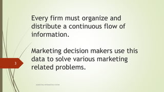 Every firm must organize and
distribute a continuous flow of
information.
Marketing decision makers use this
data to solve various marketing
related problems.
MARKETING INFORAMTION SYSTEM
3
 
