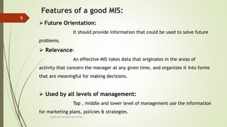 MARKETING INFORAMTION SYSTEM
9
Features of a good MIS:
Future Orientation:
It should provide information that could be used to solve future
problems.
 Relevance:
An effective MIS takes data that originates in the areas of
activity that concern the manager at any given time, and organizes it into forms
that are meaningful for making decisions.
 Used by all levels of management:
Top , middle and lower level of management use the information
for marketing plans, policies & strategies.
 