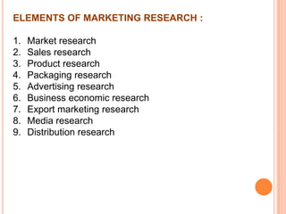 ELEMENTS OF MARKETING RESEARCH :
1.
2.
3.
4.
5.
6.
7.
8.
9.

Market research
Sales research
Product research
Packaging research
Advertising research
Business economic research
Export marketing research
Media research
Distribution research

 