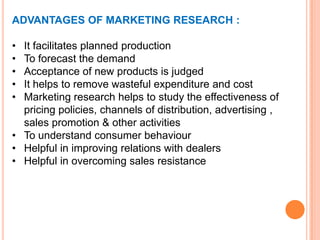 ADVANTAGES OF MARKETING RESEARCH :
•
•
•
•
•

It facilitates planned production
To forecast the demand
Acceptance of new products is judged
It helps to remove wasteful expenditure and cost
Marketing research helps to study the effectiveness of
pricing policies, channels of distribution, advertising ,
sales promotion & other activities
• To understand consumer behaviour
• Helpful in improving relations with dealers
• Helpful in overcoming sales resistance

 