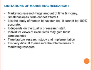 LIMITATIONS OF MARKETING RESEARCH :
• Marketing research huge amount of time & money.
• Small business firms cannot afford it.
• It is the study of human behaviour. so., it cannot be 100%
accurate.
• It depends on the quality of research staff.
• Individual views of executives may give bias/
carelessness
• Time lag b/w research study and implementation
• It is very difficult to measure the effectiveness of
marketing research.

 