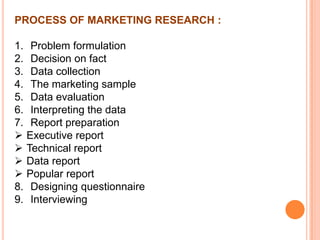 PROCESS OF MARKETING RESEARCH :
1. Problem formulation
2. Decision on fact
3. Data collection
4. The marketing sample
5. Data evaluation
6. Interpreting the data
7. Report preparation
 Executive report
 Technical report
 Data report
 Popular report
8. Designing questionnaire
9. Interviewing

 