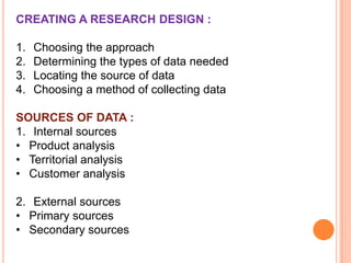 CREATING A RESEARCH DESIGN :
1.
2.
3.
4.

Choosing the approach
Determining the types of data needed
Locating the source of data
Choosing a method of collecting data

SOURCES OF DATA :
1. Internal sources
• Product analysis
• Territorial analysis
• Customer analysis

2. External sources
• Primary sources
• Secondary sources

 