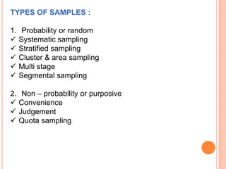 TYPES OF SAMPLES :
1. Probability or random
 Systematic sampling
 Stratified sampling
 Cluster & area sampling
 Multi stage
 Segmental sampling

2. Non – probability or purposive
 Convenience
 Judgement
 Quota sampling

 