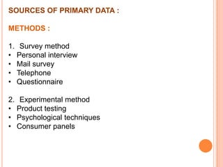 SOURCES OF PRIMARY DATA :
METHODS :
1. Survey method
• Personal interview
• Mail survey
• Telephone
• Questionnaire

2. Experimental method
• Product testing
• Psychological techniques
• Consumer panels

 