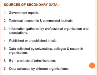 SOURCES OF SECONDARY DATA :
1. Government reports.
2. Technical, economic & commercial journals

3. Information gathered by professional organisation and
associations.
4. Published or unpublished thesis.
5. Data collected by universities, colleges & research
organisation.

6. By – products of administration.
7. Data collected by different organisations.

 