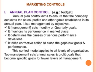 MARKETING CONTROLS
I.

ANNUAL PLAN CONTROL : [e.g.: budget]
Annual plan control aims to ensure that the company
achieves the sales, profits and other goals established in its
annual plan. It is a management by objectives.
 It [management] sets monthly or Quarterly goals.
 It monitors its performance in market place.
 It determines the causes of serious performance
deviations.
 It takes corrective action to close the gaps b/w goals &
performance.
This control model applies to all levels of organisation.
Top management sets annual sales & profit goals that
become specific goals for lower levels of management.

 