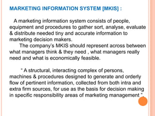 MARKETING INFORMATION SYSTEM [MKIS] :
A marketing information system consists of people,
equipment and procedures to gather sort, analyse, evaluate
& distribute needed tiny and accurate information to
marketing decision makers.
The company’s MKIS should represent across between
what managers think & they need , what managers really
need and what is economically feasible.
“ A structural, interacting complex of persons,
machines & procedures designed to generate and orderly
flow of pertinent information, collected from both intra and
extra firm sources, for use as the basis for decision making
in specific responsibility areas of marketing management ”.

 