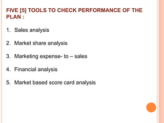 FIVE [5] TOOLS TO CHECK PERFORMANCE OF THE
PLAN :

1. Sales analysis
2. Market share analysis
3. Marketing expense- to – sales
4. Financial analysis
5. Market based score card analysis

 