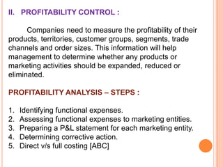 II. PROFITABILITY CONTROL :
Companies need to measure the profitability of their
products, territories, customer groups, segments, trade
channels and order sizes. This information will help
management to determine whether any products or
marketing activities should be expanded, reduced or
eliminated.

PROFITABILITY ANALYSIS – STEPS :
1.
2.
3.
4.
5.

Identifying functional expenses.
Assessing functional expenses to marketing entities.
Preparing a P&L statement for each marketing entity.
Determining corrective action.
Direct v/s full costing [ABC]

 
