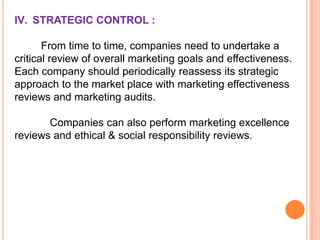IV. STRATEGIC CONTROL :
From time to time, companies need to undertake a
critical review of overall marketing goals and effectiveness.
Each company should periodically reassess its strategic
approach to the market place with marketing effectiveness
reviews and marketing audits.
Companies can also perform marketing excellence
reviews and ethical & social responsibility reviews.

 