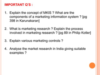 IMPORTANT Q’S :
1. Explain the concept of MKIS ? What are the
components of a marketing information system ? [pg
398 in Karunakaran]

2. What is marketing research ? Explain the process
involved in marketing research ? [pg 89 in Philip Kotler]
3. Explain various marketing controls ?
4. Analyse the market research in India giving suitable
examples ?

 