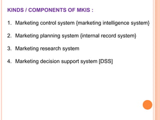 KINDS / COMPONENTS OF MKIS :
1. Marketing control system {marketing intelligence system}
2. Marketing planning system {internal record system}
3. Marketing research system
4. Marketing decision support system [DSS]

 