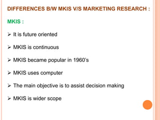 DIFFERENCES B/W MKIS V/S MARKETING RESEARCH :
MKIS :

 It is future oriented
 MKIS is continuous
 MKIS became popular in 1960’s
 MKIS uses computer
 The main objective is to assist decision making
 MKIS is wider scope

 
