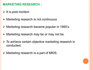 MARKETING RESEARCH :
 It is post mortem
 Marketing research is not continuous

 Marketing research became popular in 1950’s
 Marketing research may be or may not be.

 To achieve certain objective marketing research is
conducted.
 Marketing research is a part of MKIS.

 