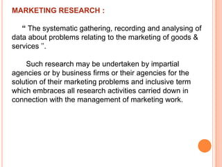 MARKETING RESEARCH :
“ The systematic gathering, recording and analysing of
data about problems relating to the marketing of goods &
services ’’.

Such research may be undertaken by impartial
agencies or by business firms or their agencies for the
solution of their marketing problems and inclusive term
which embraces all research activities carried down in
connection with the management of marketing work.

 